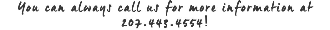 You can always call us for more information at 207.443.4554!
